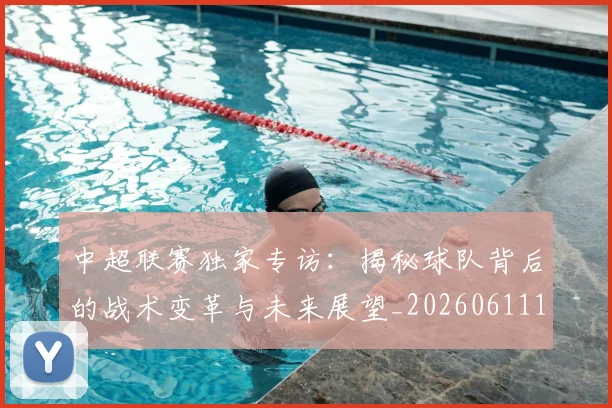中超联赛独家专访:揭秘球队背后的战术变革与未来展望_20260611140809