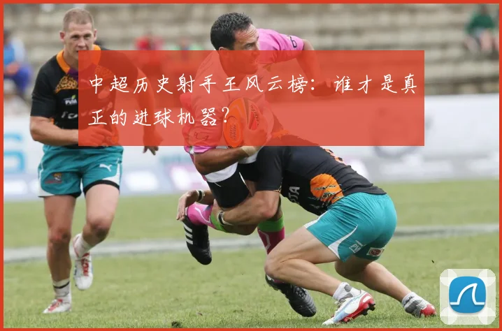 中超历史射手王风云榜:谁才是真正的进球机器?