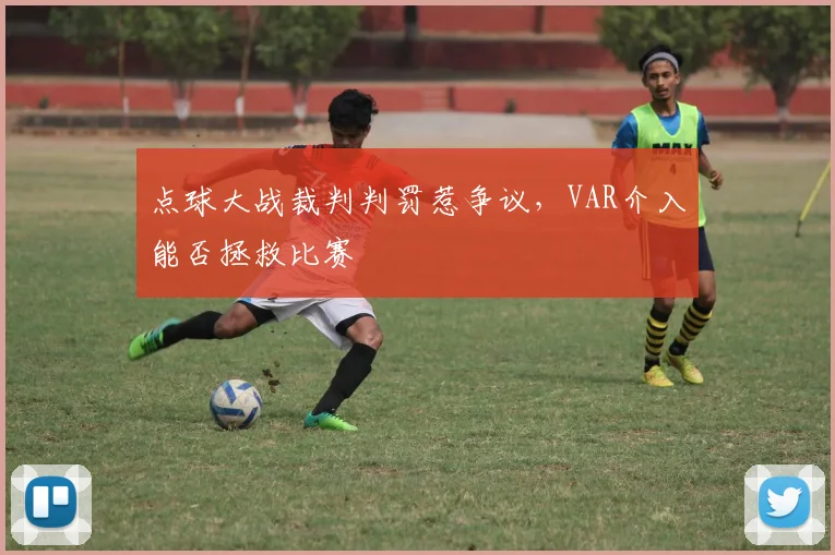 点球大战裁判判罚惹争议,VAR介入能否拯救比赛