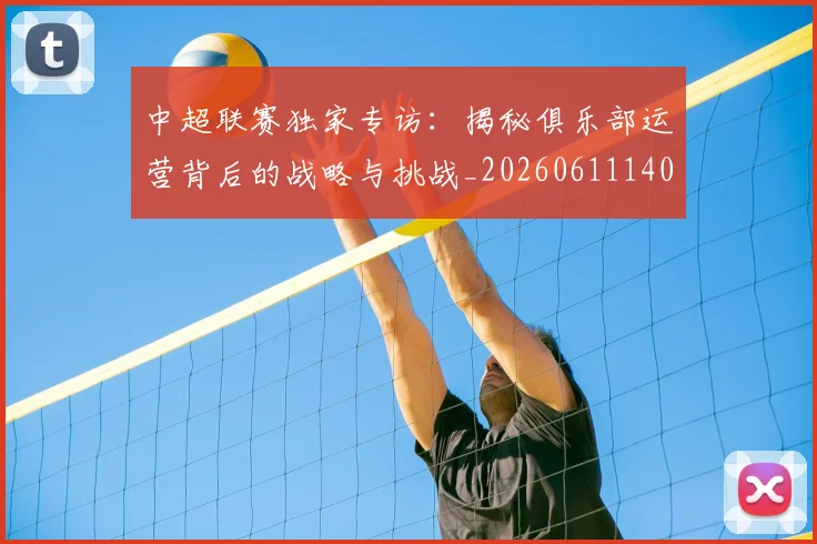 中超联赛独家专访：揭秘俱乐部运营背后的战略与挑战_20260611140808