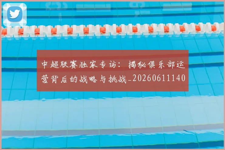 中超联赛独家专访:揭秘俱乐部运营背后的战略与挑战_20260611140808
