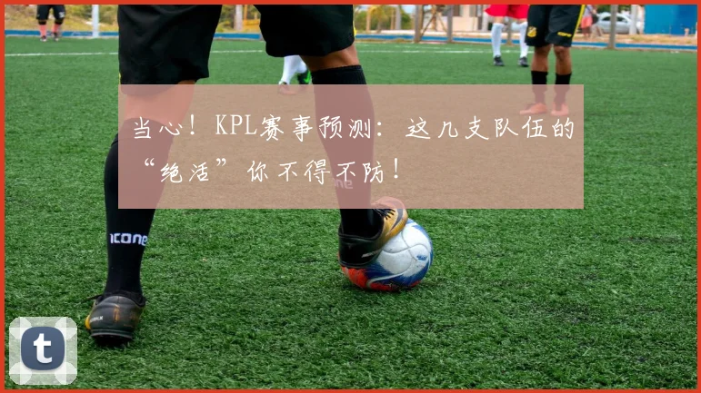 当心！KPL赛事预测：这几支队伍的“绝活”你不得不防！
