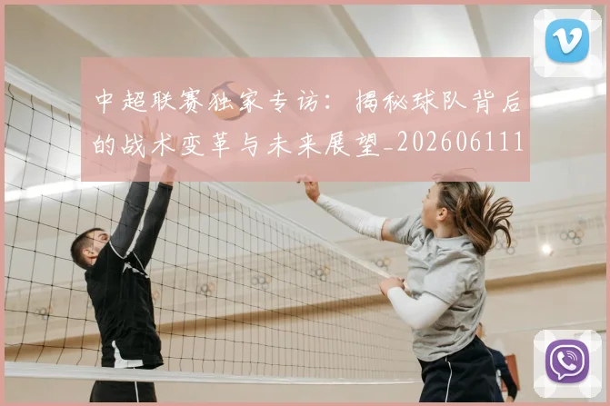 中超联赛独家专访：揭秘球队背后的战术变革与未来展望_20260611140809