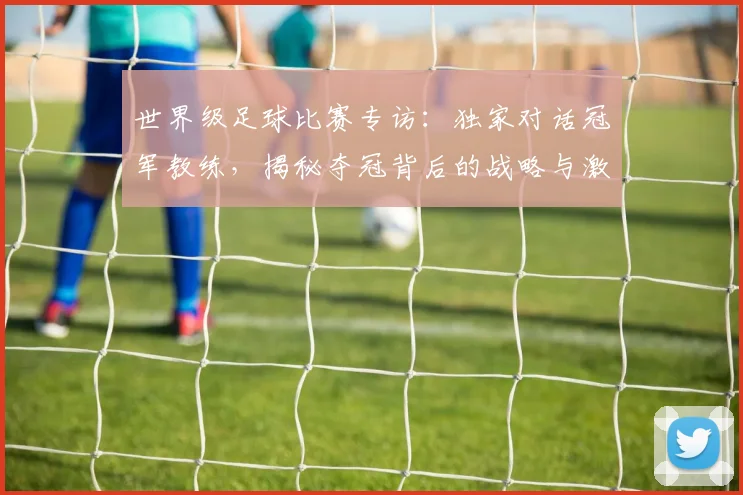 世界级足球比赛专访：独家对话冠军教练，揭秘夺冠背后的战略与激情_20260609201349